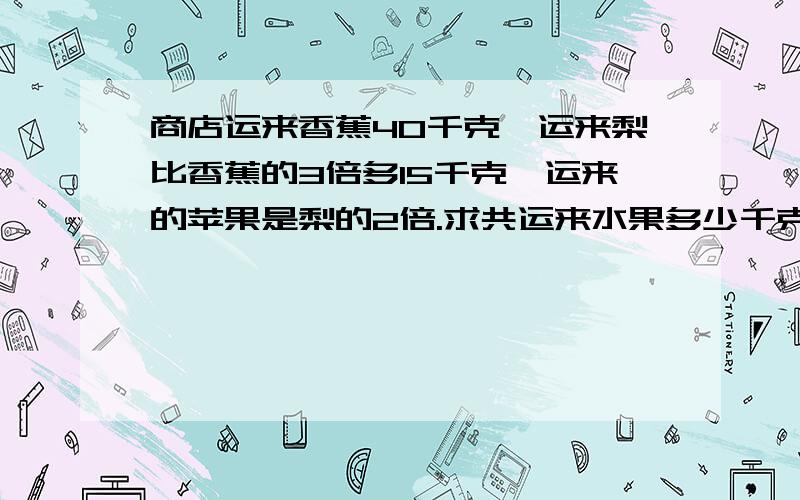 商店运来香蕉40千克,运来梨比香蕉的3倍多15千克,运来的苹果是梨的2倍.求共运来水果多少千克?