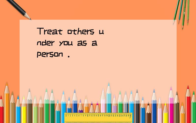 Treat others under you as a person .