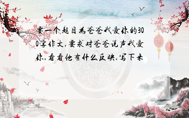 要一个题目为爸爸我爱你的300字作文,要求对爸爸说声我爱你,看看他有什么反映,写下来