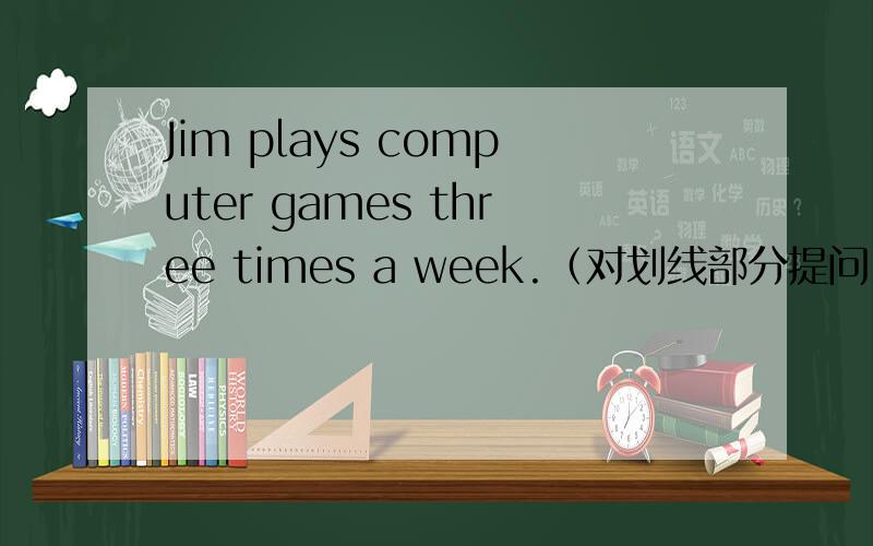 Jim plays computer games three times a week.（对划线部分提问）请帮帮忙啊!