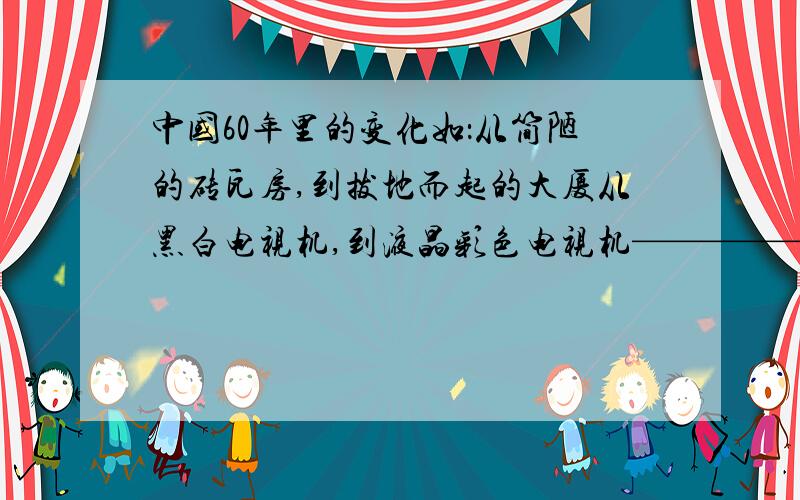 中国60年里的变化如：从简陋的砖瓦房,到拔地而起的大厦从黑白电视机,到液晶彩色电视机——————反正就是要关于人的物质生