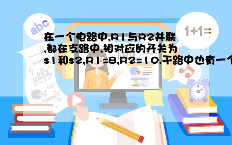 在一个电路中,R1与R2并联,都在支路中,相对应的开关为s1和s2,R1=8,R2=10.干路中也有一个R和一个总开关S