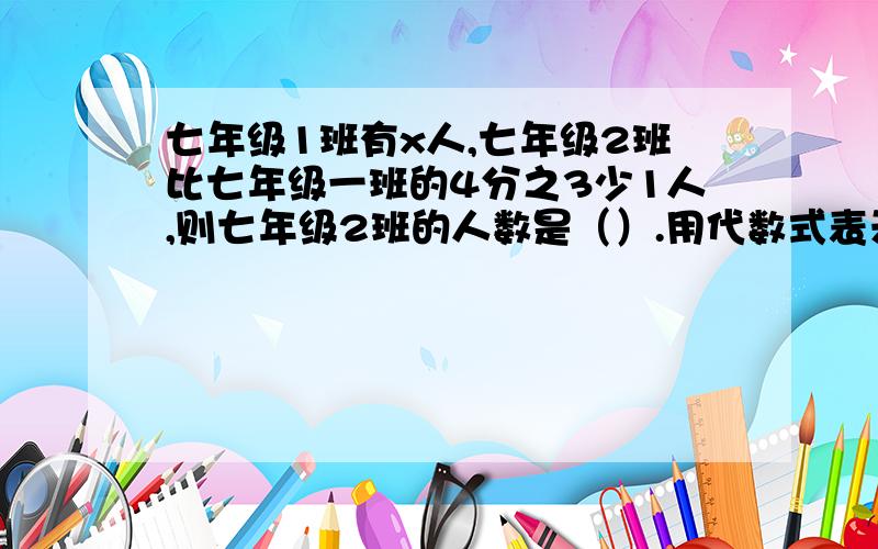 七年级1班有x人,七年级2班比七年级一班的4分之3少1人,则七年级2班的人数是（）.用代数式表示