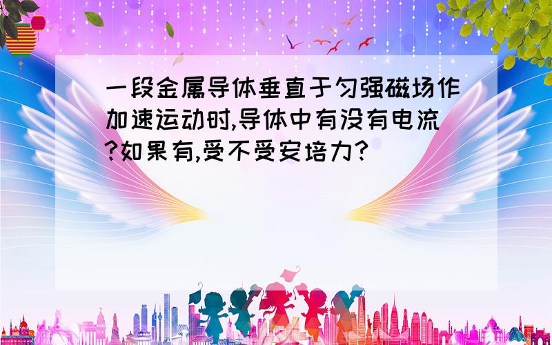 一段金属导体垂直于匀强磁场作加速运动时,导体中有没有电流?如果有,受不受安培力?