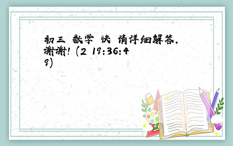 初三 数学 快 请详细解答,谢谢! (2 19:36:49)