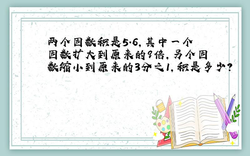 两个因数积是5.6,其中一个因数扩大到原来的9倍,另个因数缩小到原来的3分之1,积是多少?