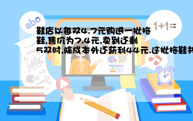 鞋店以每双4.7元购进一批拖鞋,售价为7.4元,卖到还剩5双时,除成本外还获利44元.这批拖鞋共有多少双?