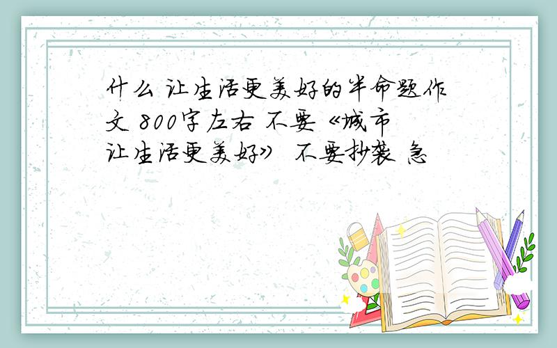 什么 让生活更美好的半命题作文 800字左右 不要《城市让生活更美好》 不要抄袭 急