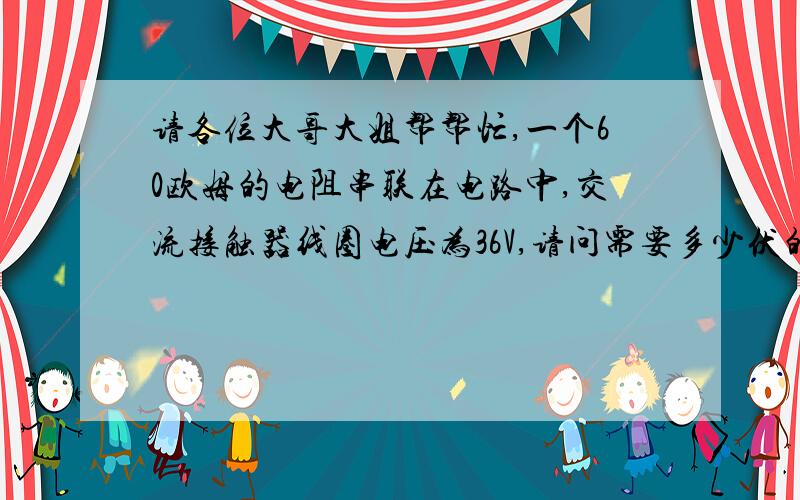 请各位大哥大姐帮帮忙,一个60欧姆的电阻串联在电路中,交流接触器线圈电压为36V,请问需要多少伏的电压,