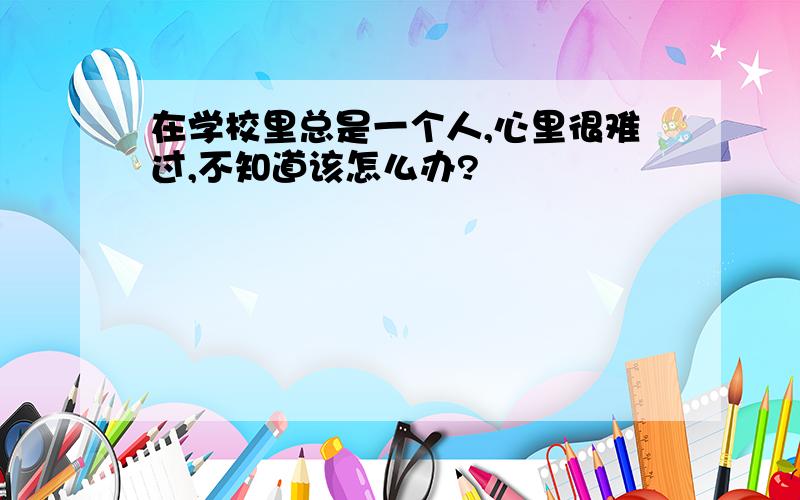 在学校里总是一个人,心里很难过,不知道该怎么办?