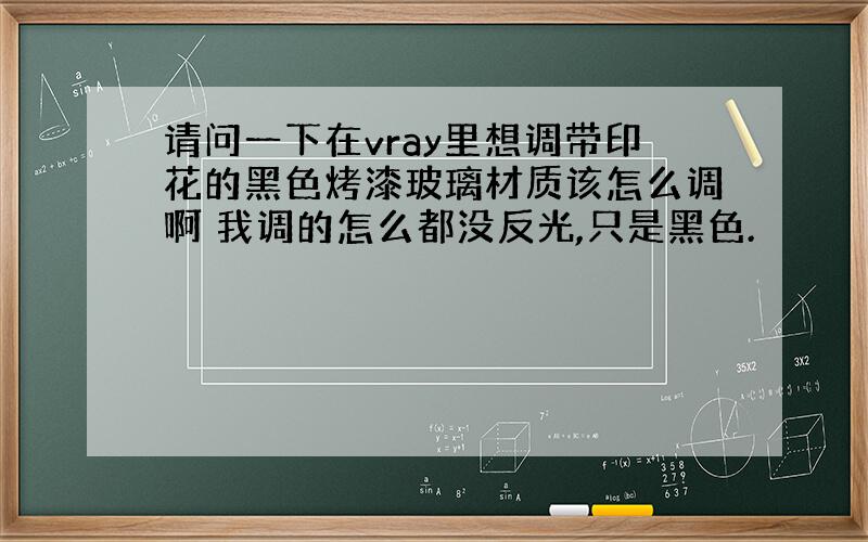 请问一下在vray里想调带印花的黑色烤漆玻璃材质该怎么调啊 我调的怎么都没反光,只是黑色.