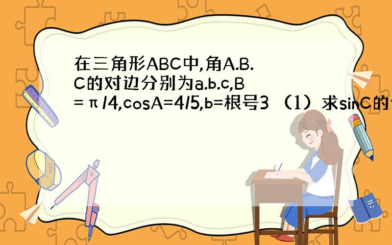 在三角形ABC中,角A.B.C的对边分别为a.b.c,B=π/4,cosA=4/5,b=根号3 （1）求sinC的值 （