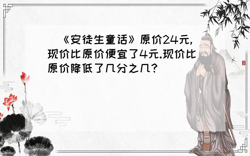 ）《安徒生童话》原价24元,现价比原价便宜了4元.现价比原价降低了几分之几?