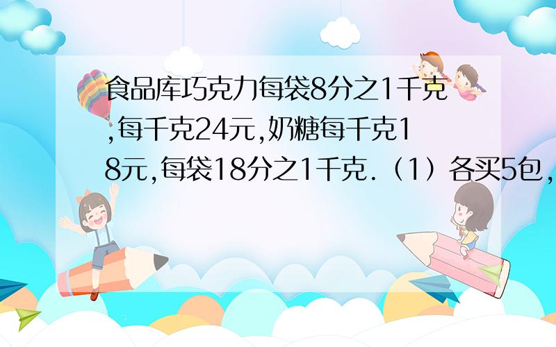 食品库巧克力每袋8分之1千克,每千克24元,奶糖每千克18元,每袋18分之1千克.（1）各买5包,一共重多少千克?