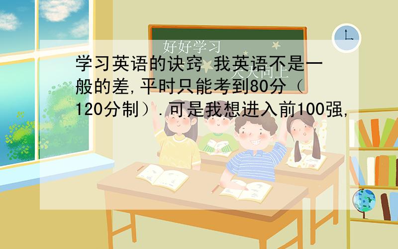 学习英语的诀窍 我英语不是一般的差,平时只能考到80分（120分制）.可是我想进入前100强,