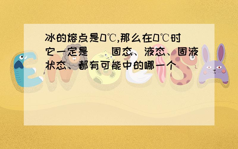 冰的熔点是0℃,那么在0℃时它一定是（）固态、液态、固液状态、都有可能中的哪一个