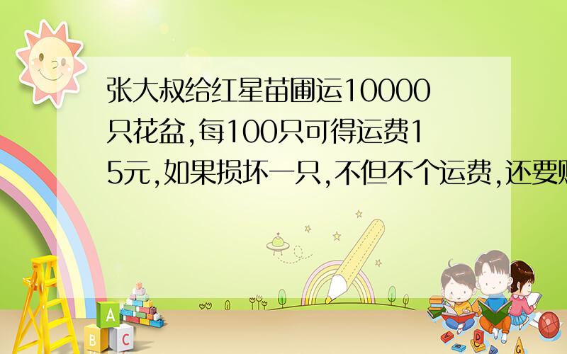 张大叔给红星苗圃运10000只花盆,每100只可得运费15元,如果损坏一只,不但不个运费,还要赔偿2元,他共得