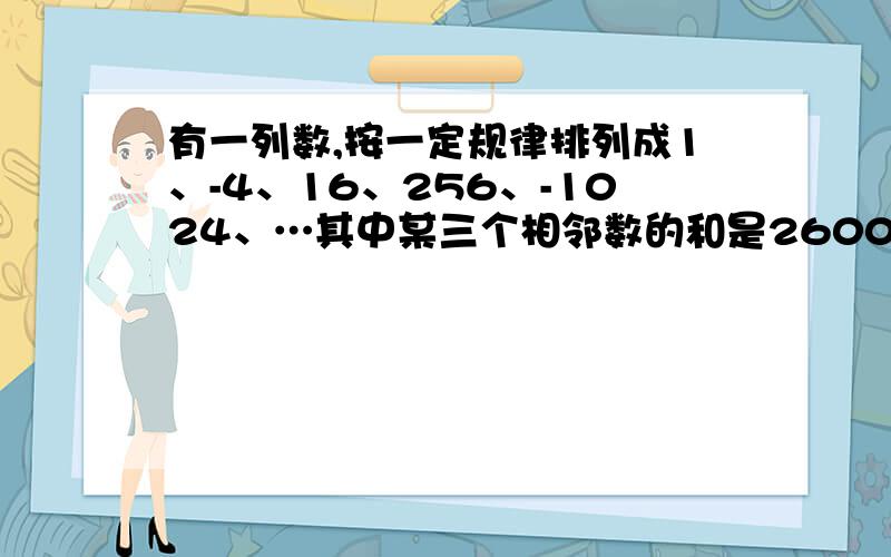 有一列数,按一定规律排列成1、-4、16、256、-1024、…其中某三个相邻数的和是2600