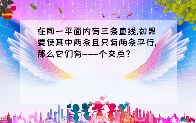 在同一平面内有三条直线,如果要使其中两条且只有两条平行,那么它们有---个交点?