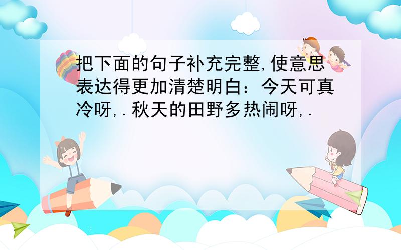 把下面的句子补充完整,使意思表达得更加清楚明白：今天可真冷呀,.秋天的田野多热闹呀,.