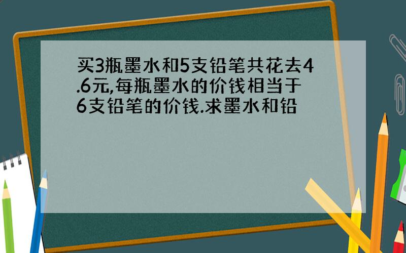 买3瓶墨水和5支铅笔共花去4.6元,每瓶墨水的价钱相当于6支铅笔的价钱.求墨水和铅