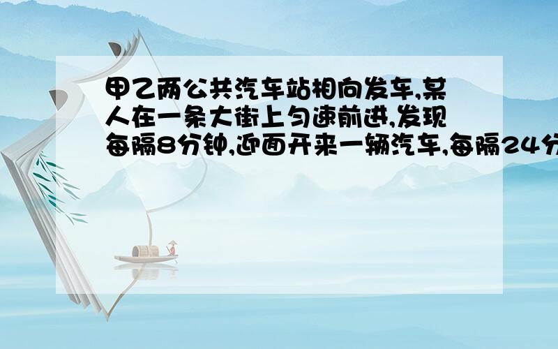 甲乙两公共汽车站相向发车,某人在一条大街上匀速前进,发现每隔8分钟,迎面开来一辆汽车,每隔24分钟从背后开来一辆汽车.如