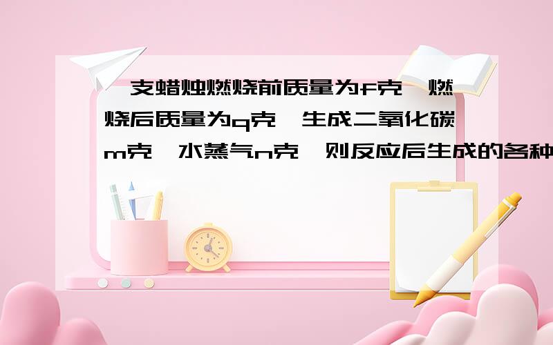 一支蜡烛燃烧前质量为f克,燃烧后质量为q克,生成二氧化碳m克,水蒸气n克,则反应后生成的各种物质质量总