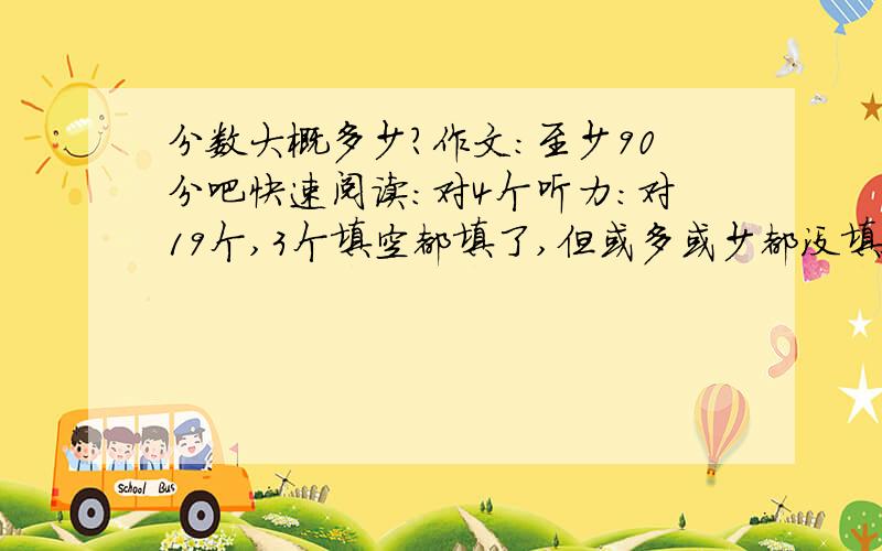 分数大概多少?作文：至少90分吧快速阅读：对4个听力：对19个,3个填空都填了,但或多或少都没填全.小阅读：对2个认真阅