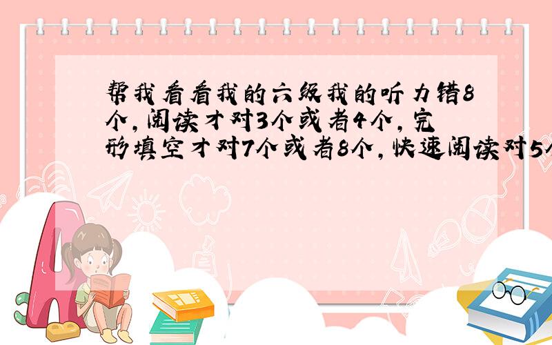 帮我看看我的六级我的听力错8个,阅读才对3个或者4个,完形填空才对7个或者8个,快速阅读对5个,翻译应该能对2个吧听力选