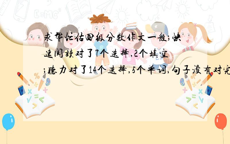 求帮忙估四级分数作文一般；快速阅读对了7个选择,2个填空；听力对了14个选择,5个单词,句子没有对完整的；选词填空对4个