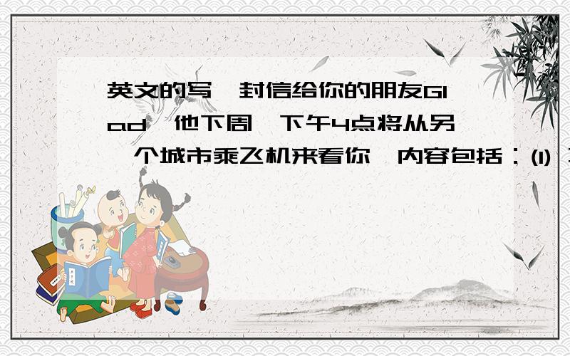 英文的写一封信给你的朋友Glad,他下周一下午4点将从另一个城市乘飞机来看你,内容包括：(1) 不能去机场接站,向他表示