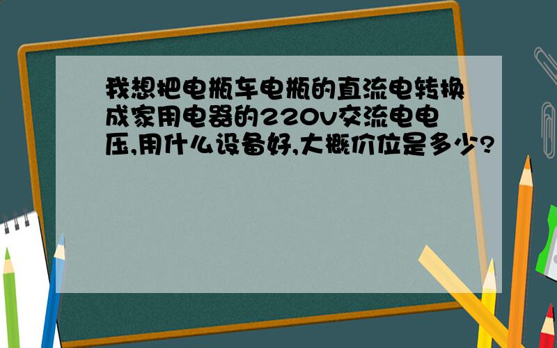 我想把电瓶车电瓶的直流电转换成家用电器的220v交流电电压,用什么设备好,大概价位是多少?