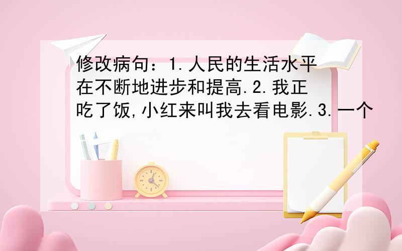 修改病句：1.人民的生活水平在不断地进步和提高.2.我正吃了饭,小红来叫我去看电影.3.一个