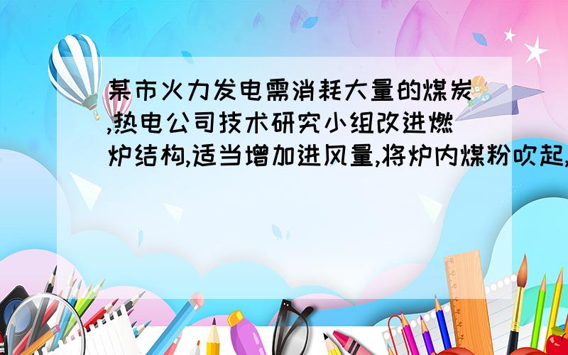 某市火力发电需消耗大量的煤炭,热电公司技术研究小组改进燃炉结构,适当增加进风量,将炉内煤粉吹起,使