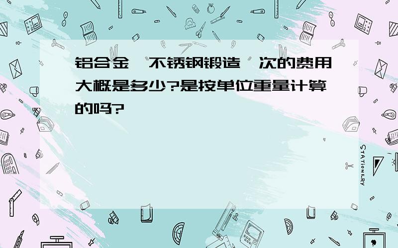 铝合金,不锈钢锻造一次的费用大概是多少?是按单位重量计算的吗?