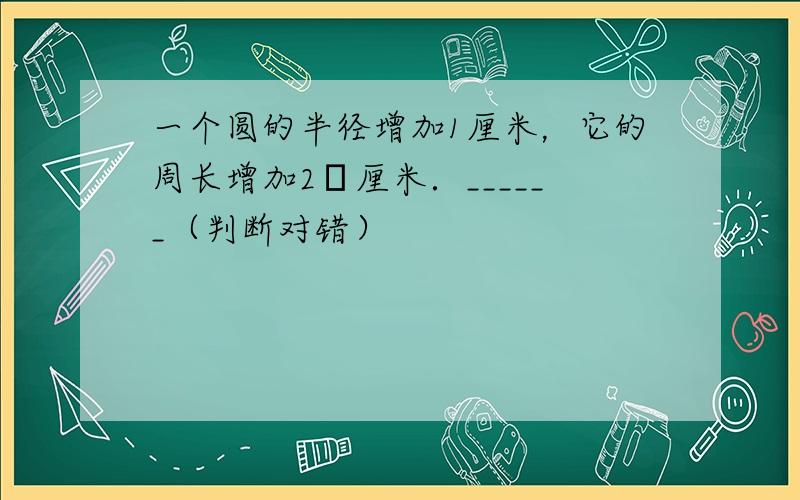 一个圆的半径增加1厘米，它的周长增加2π厘米．______（判断对错）