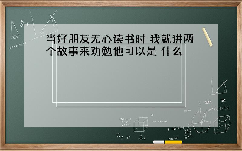 当好朋友无心读书时 我就讲两个故事来劝勉他可以是 什么