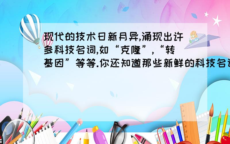 现代的技术日新月异,涌现出许多科技名词,如“克隆”,“转基因”等等.你还知道那些新鲜的科技名词?你了解先进的科学技术吗?