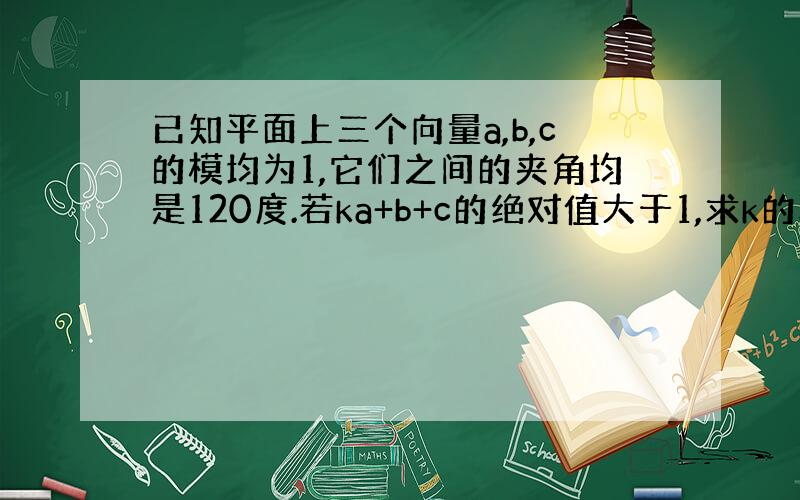 已知平面上三个向量a,b,c的模均为1,它们之间的夹角均是120度.若ka+b+c的绝对值大于1,求k的取值范围