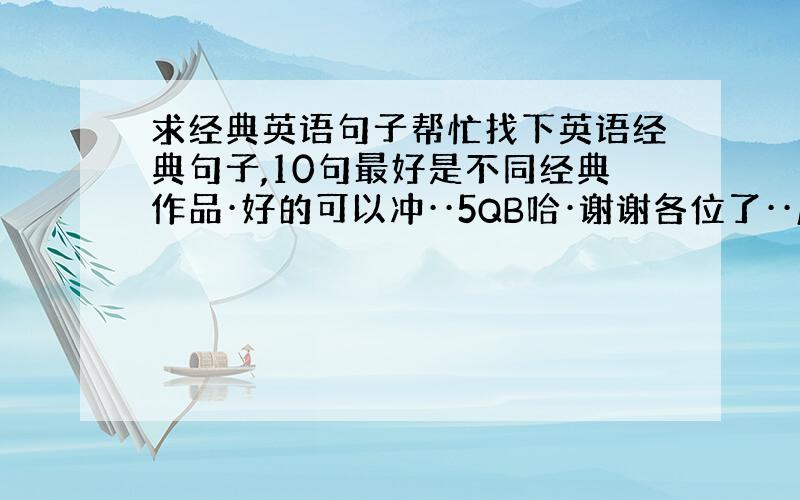 求经典英语句子帮忙找下英语经典句子,10句最好是不同经典作品·好的可以冲··5QB哈·谢谢各位了··麻烦了·