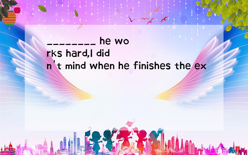 ________ he works hard,I didn't mind when he finishes the ex