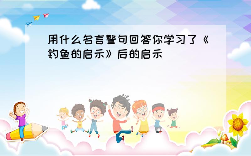 用什么名言警句回答你学习了《钓鱼的启示》后的启示