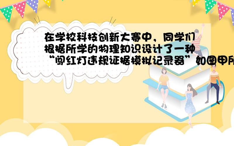 在学校科技创新大赛中，同学们根据所学的物理知识设计了一种“闯红灯违规证据模拟记录器”如图甲所示，它可以通过拍摄照片来记录