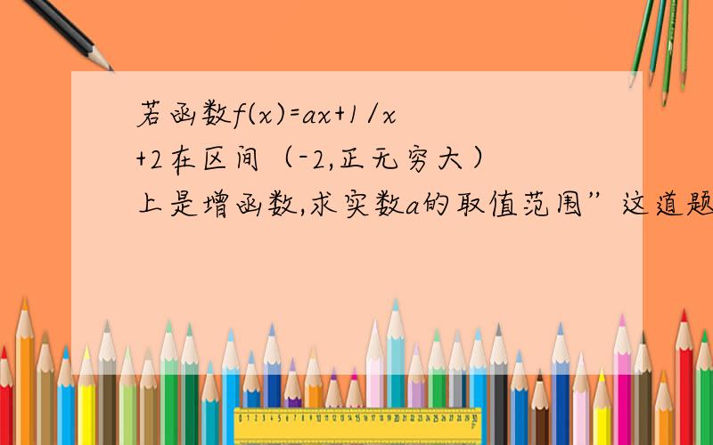 若函数f(x)=ax+1/x+2在区间（-2,正无穷大）上是增函数,求实数a的取值范围”这道题怎么做?