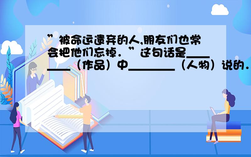 ”被命运遗弃的人,朋友们也常会把他们忘掉．”这句话是＿＿＿＿（作品）中＿＿＿＿（人物）说的．