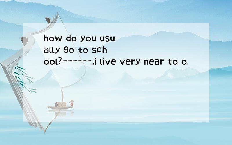 how do you usually go to school?------.i live very near to o