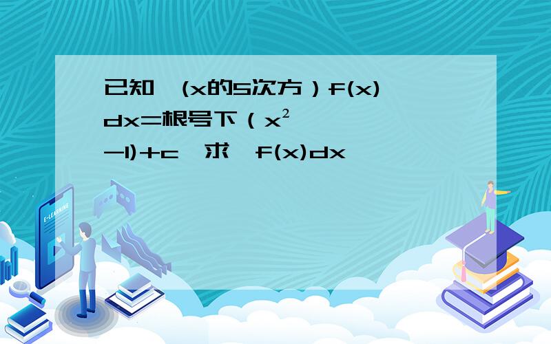 已知∫(x的5次方）f(x)dx=根号下（x²-1)+c,求∫f(x)dx,