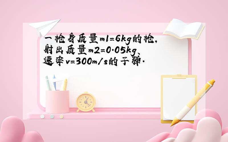 一枪身质量m1＝6kg的枪,射出质量m2＝0.05kg、速率v＝300m/s的子弹.