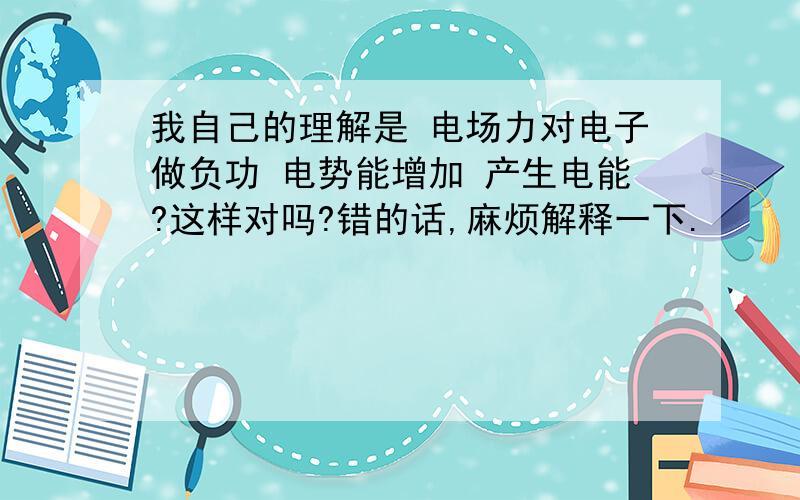 我自己的理解是 电场力对电子做负功 电势能增加 产生电能?这样对吗?错的话,麻烦解释一下.