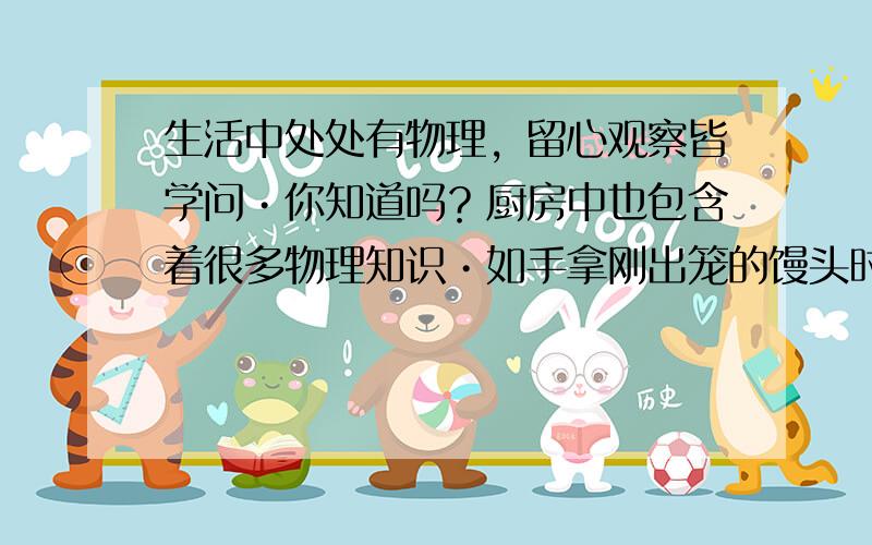 生活中处处有物理，留心观察皆学问•你知道吗？厨房中也包含着很多物理知识•如手拿刚出笼的馒头时，若先在手上沾些冷水，就不会